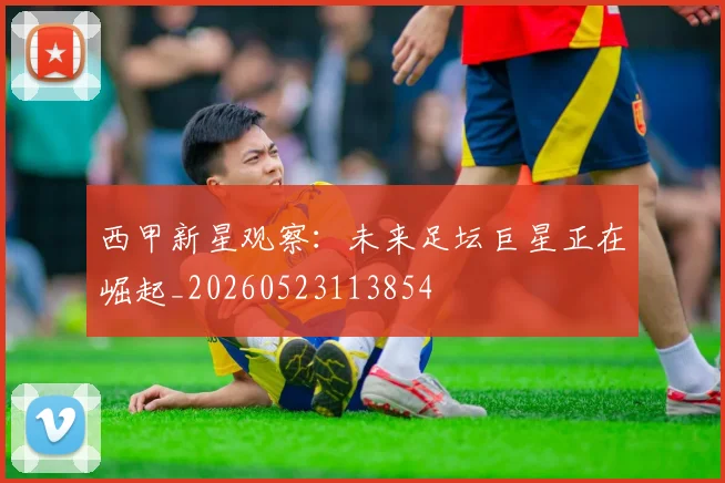 西甲新星观察:未来足坛巨星正在崛起_20260523113854