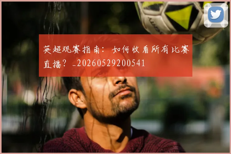 英超观赛指南：如何收看所有比赛直播？_20260529200541