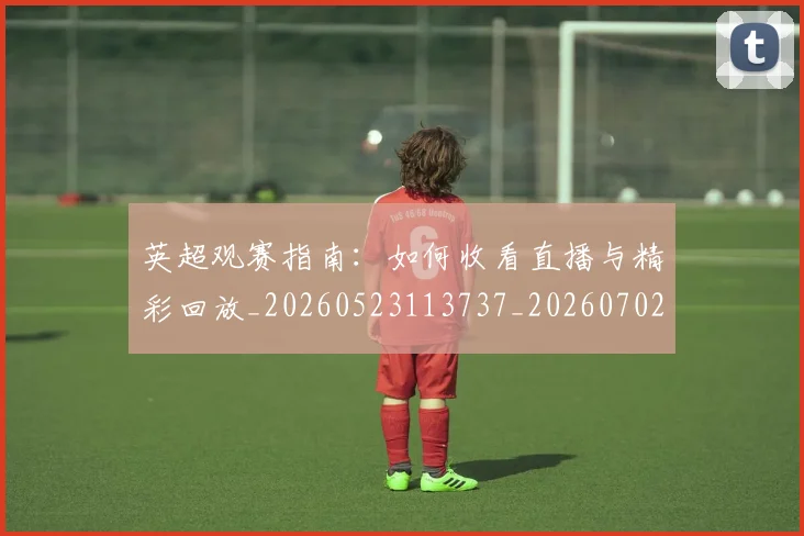 英超观赛指南：如何收看直播与精彩回放_20260523113737_20260702174520