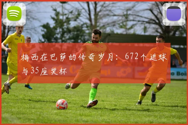 梅西在巴萨的传奇岁月：672个进球与35座奖杯